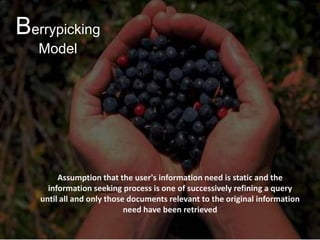 Berrypicking
Model

Berry Picking Model

Assumption that the user's information need is static and the
information seeking process is one of successively refining a query
until all and only those documents relevant to the original information
need have been retrieved

 