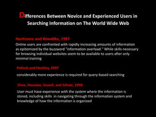 Differences Between Novice and Experienced Users in
Searching Information on The World Wide Web
Hurtienne and Wandtke, 1997
Online users are confronted with rapidly increasing amounts of information
as epitomized by the buzzword "information overload." While skills necessary
for browsing individual websites seem to be available to users after only
minimal training
Pollock and Hockley, 1997
considerably more experience is required for query-based searching
Chen, Houston, Sewell, and Schatz, 1998
User must have experience with the system where the information is
stored, including skills in navigating through the information system and
knowledge of how the information is organized

 