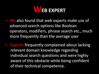 WEB EXPERT
• We also found that web experts make use of
advanced search options like Boolean
operators, modifiers, phrase search etc., much
more frequently than the average user
• Experts frequently complained about lacking
relevant domain knowledge regarding
individual search questions and were highly
aware of this obstacle while being confident
of their technical competence.

 