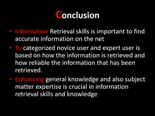 Conclusion
• Information Retrieval skills is important to find
accurate information on the net
• To categorized novice user and expert user is
based on how the information is retrieved and
how reliable the information that has been
retrieved.
• Enhancing general knowledge and also subject
matter expertise is crucial in information
retrieval skills and knowledge

 