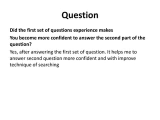 Question
Did the first set of questions experience makes
You become more confident to answer the second part of the
question?
Yes, after answering the first set of question. It helps me to
answer second question more confident and with improve
technique of searching

 