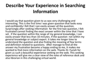 Describe Your Experience in Searching
Information
I would say that question given to us was very challenging and
interesting. This is the first time I was given question that looks easy
and confidently I felt that I can easily answer all the question.
Surprisingly after seeking information for the first two question, I felt
frustrated cannot finding the exact answer within the time that I have
set. if the question within the range of my general knowledge, I can
easily answer that less than 10 minutes. If the question not within my
general knowledge or subject expert. It takes me longer time to
understand the question and also finding the meaning of few terms
and definition related to questions. After manage to find all the
answer my frustration become a happy ending to me, It makes me
wanted to find more information on the web. Thanks Dr. Fuziah for
given us such a beautiful experience seeking on the web. This seeking
experience will give me a clear view of the roles of reference desk and
also librarian in this challenging virtual world.

 