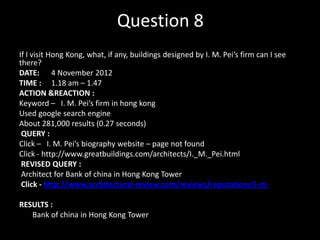 Question 8
If I visit Hong Kong, what, if any, buildings designed by I. M. Pei’s firm can I see
there?
DATE: 4 November 2012
TIME : 1.18 am – 1.47
ACTION &REACTION :
Keyword – I. M. Pei’s firm in hong kong
Used google search engine
About 281,000 results (0.27 seconds)
QUERY :
Click – I. M. Pei’s biography website – page not found
Click - http://www.greatbuildings.com/architects/I._M._Pei.html
REVISED QUERY :
Architect for Bank of china in Hong Kong Tower
Click - http://www.architectural-review.com/reviews/reputations/i-mRESULTS :
Bank of china in Hong Kong Tower

 
