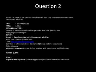 Question 2
•

What is the name of the specialty dish of the delicacies cosy room Bavarian restaurant in
Hagerstown, MD, USA?
DATE:
4 November 2012
TIME :
1.32pm –
ACTION &REACTION :
Keyword – Bavarian restaurant in Hagerstown, MD, USA, specialty dish
Used google search engine
QUERY :
Search – Bavarian restaurant in Hagerstown, MD, USA
About 10,800 results (0.29 seconds )
Clicks - http://schmankerlstube.com/
Definition of schmankerlstube - Schmankerl (delicacies) Stube (cozy room).
Clicks - Glossary
Allgaeuer Kaesespaetzle: spaetzle (egg noodles) with Swiss cheese and fried onions
REVISED QUERY :
RESULTS :
Allgaeuer Kaesespaetzle: spaetzle (egg noodles) with Swiss cheese and fried onions

 