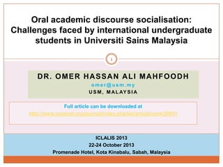 Oral academic discourse socialisation:
Challenges faced by international undergraduate
students in Universiti Sains Malaysia
1

DR. OMER HASSAN ALI MAHFOODH
omer@usm.my
U S M , M A L AY S I A
Full article can be downloaded at
http://www.ccsenet.org/journal/index.php/ies/article/view/30651

ICLALIS 2013
22-24 October 2013
Promenade Hotel, Kota Kinabalu, Sabah, Malaysia

 