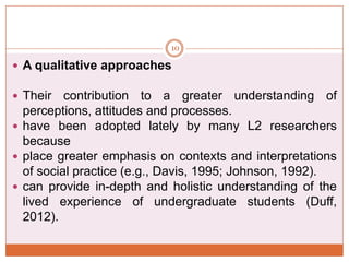 10

 A qualitative approaches
 Their

contribution to a greater understanding of
perceptions, attitudes and processes.
 have been adopted lately by many L2 researchers
because
 place greater emphasis on contexts and interpretations
of social practice (e.g., Davis, 1995; Johnson, 1992).
 can provide in-depth and holistic understanding of the
lived experience of undergraduate students (Duff,
2012).

 