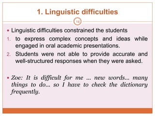 1. Linguistic difficulties
14

 Linguistic difficulties constrained the students
1. to express complex concepts and ideas while

engaged in oral academic presentations.
2. Students were not able to provide accurate and
well-structured responses when they were asked.
 Zoe: It is difficult for me ... new words... many

things to do... so I have to check the dictionary
frequently.

 