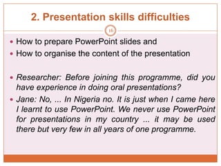 2. Presentation skills difficulties
16

 How to prepare PowerPoint slides and
 How to organise the content of the presentation
 Researcher: Before joining this programme, did you

have experience in doing oral presentations?
 Jane: No, ... In Nigeria no. It is just when I came here
I learnt to use PowerPoint. We never use PowerPoint
for presentations in my country ... it may be used
there but very few in all years of one programme.

 