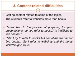 3. Content-related difficulties
17

 Getting content related to some of the topics
 The students refer to websites more than books.
 Researcher: In the process of preparing for your

presentations, do you refer to books? Is it difficult to
find content?
 Rilla: I try to refer to books but sometime we cannot
find books... So I refer to websites and the notes
lecturers give to us.

 