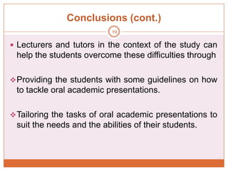 Conclusions (cont.)
19

 Lecturers and tutors in the context of the study can

help the students overcome these difficulties through
 Providing the students with some guidelines on how

to tackle oral academic presentations.
 Tailoring the tasks of oral academic presentations to

suit the needs and the abilities of their students.

 
