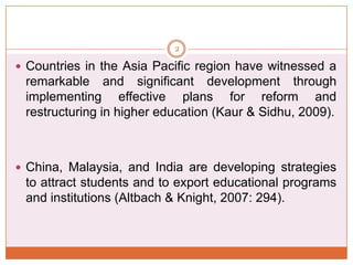 2

 Countries in the Asia Pacific region have witnessed a

remarkable and significant development through
implementing effective plans for reform and
restructuring in higher education (Kaur & Sidhu, 2009).

 China, Malaysia, and India are developing strategies

to attract students and to export educational programs
and institutions (Altbach & Knight, 2007: 294).

 
