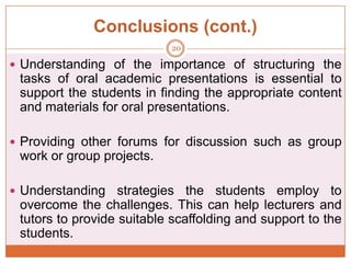 Conclusions (cont.)
20

 Understanding of the importance of structuring the

tasks of oral academic presentations is essential to
support the students in finding the appropriate content
and materials for oral presentations.
 Providing other forums for discussion such as group

work or group projects.
 Understanding

strategies the students employ to
overcome the challenges. This can help lecturers and
tutors to provide suitable scaffolding and support to the
students.

 