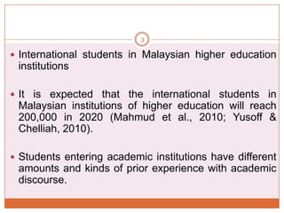 3

 International students in Malaysian higher education

institutions
 It is expected that the international students in

Malaysian institutions of higher education will reach
200,000 in 2020 (Mahmud et al., 2010; Yusoff &
Chelliah, 2010).
 Students entering academic institutions have different

amounts and kinds of prior experience with academic
discourse.

 
