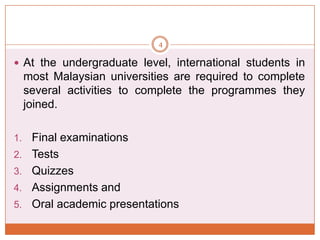 4

 At the undergraduate level, international students in

most Malaysian universities are required to complete
several activities to complete the programmes they
joined.
1.
2.
3.
4.
5.

Final examinations
Tests
Quizzes
Assignments and
Oral academic presentations

 