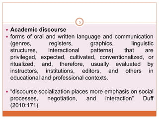 5

 Academic discourse
 forms of oral and written language and communication

(genres,
registers,
graphics,
linguistic
structures,
interactional
patterns)
that
are
privileged, expected, cultivated, conventionalized, or
ritualized, and, therefore, usually evaluated by
instructors, institutions, editors, and others in
educational and professional contexts.
 “discourse socialization places more emphasis on social

processes,
(2010:171).

negotiation,

and

interaction”

Duff

 