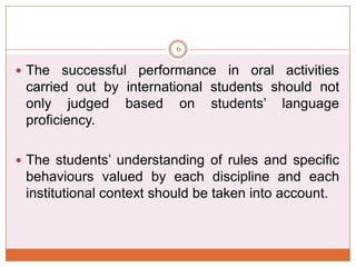 6

 The

successful performance in oral activities
carried out by international students should not
only judged based on students’ language
proficiency.

 The students’ understanding of rules and specific

behaviours valued by each discipline and each
institutional context should be taken into account.

 