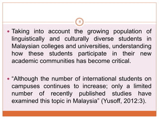 8

 Taking into account the growing population of

linguistically and culturally diverse students in
Malaysian colleges and universities, understanding
how these students participate in their new
academic communities has become critical.
 “Although the number of international students on

campuses continues to increase; only a limited
number of recently published studies have
examined this topic in Malaysia” (Yusoff, 2012:3).

 