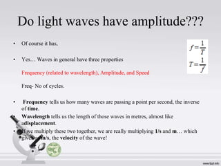 Do light waves have amplitude???
•

Of course it has,

•

Yes… Waves in general have three properties
Frequency (related to wavelength), Amplitude, and Speed
Freq- No of cycles.

•
•

•

Frequency tells us how many waves are passing a point per second, the inverse
of time.
Wavelength tells us the length of those waves in metres, almost like
adisplacement.
If we multiply these two together, we are really multiplying 1/s and m… which
gives us m/s, the velocity of the wave!

 