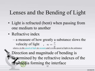 Lenses and the Bending of Light
• Light is refracted (bent) when passing from
one medium to another
• Refractive index
– a measure of how greatly a substance slows the
velocity of light ,
where c is the speed of light in vacuum and v is the speed of light in the substance

• Direction and magnitude of bending is
Determined by the refractive indexes of the
two media forming the interface
.

17

 