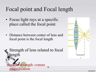 Focal point and Focal length
• Focus light rays at a specific
place called the focal point
• Distance between center of lens and
focal point is the focal length

• Strength of lens related to focal
length
•
short focal length
magnification

more

18

 