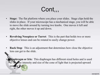 Cont,,,
• Stage: The flat platform where you place your slides. Stage clips hold the
slides in place. If your microscope has a mechanical stage, you will be able
to move the slide around by turning two knobs. One moves it left and
right, the other moves it up and down.
• Revolving Nosepiece or Turret: This is the part that holds two or more
objective lenses and can be rotated to easily change power.
• Rack Stop: This is an adjustment that determines how close the objective
lens can get to the slide.
• Diaphragm or Iris: This diaphragm has different sized holes and is used
to vary the intensity and size of the cone of light that is projected upward
into the slide.

 