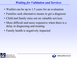 Waiting for Validation and Services
•
•
•
•

Waitlist can be up to 1.5 years for an evaluation
Families seek alternative means to get a diagnosis
Child and family miss out on valuable services
More difficult and more expensive when there is a
delay in diagnosing and treating
• Family health is negatively impacted

 