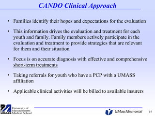 CANDO Clinical Approach
• Families identify their hopes and expectations for the evaluation

• This information drives the evaluation and treatment for each
youth and family. Family members actively participate in the
evaluation and treatment to provide strategies that are relevant
for them and their situation
• Focus is on accurate diagnosis with effective and comprehensive
short-term treatments
• Taking referrals for youth who have a PCP with a UMASS
affiliation
• Applicable clinical activities will be billed to available insurers

15

 
