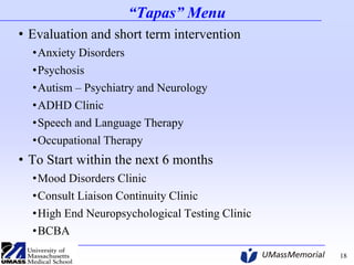 “Tapas” Menu
• Evaluation and short term intervention
•Anxiety Disorders
•Psychosis
•Autism – Psychiatry and Neurology
•ADHD Clinic
•Speech and Language Therapy
•Occupational Therapy

• To Start within the next 6 months
•Mood Disorders Clinic
•Consult Liaison Continuity Clinic
•High End Neuropsychological Testing Clinic
•BCBA
18

 