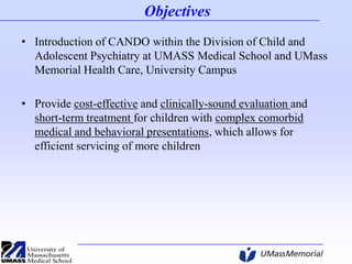 Objectives
• Introduction of CANDO within the Division of Child and
Adolescent Psychiatry at UMASS Medical School and UMass
Memorial Health Care, University Campus
• Provide cost-effective and clinically-sound evaluation and
short-term treatment for children with complex comorbid
medical and behavioral presentations, which allows for
efficient servicing of more children

 