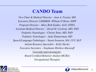 CANDO Team
Vice Chair & Medical Director - Jean A. Frazier, MD
Executive Director UMMBHS- William O’Brien, MSW
Program Director – Mary Beth Kadlec, ScD, OTR/L
Assistant Medical Director – David M. Cochran, MD, PhD
Pediatric Neurologist – Christy Stine, MD, PhD
Pediatric Neurologist – Andy Zimmerman, MD
Speech/Language Pathologist – Susan Swanson, MA, CCC-SLP
Autism Resource Specialist – Kelly Hurley
Executive Secretary – Stephanie Hitchew-Marazoff
Currently interviewing for:
Board Certified Behavior Analyst (BCBA)
Occupational Therapist

8

 