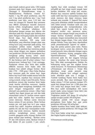 akan terjadi sindrom gawat nafas. USG kepala
terutama pada bayi dengan umur kehamilan
28minggu 8. Penatalaksanaan/ terapi A.
Medikamentosa Pemberian vitamin K1:
Injeksi 1 mg IM sekali pemberian, atau Per
oral 2 mg sekali pemberian atau 1 mg 3 kali
pemberian (saat lahir, umur 3-10 hari, dan
umur 4-6 minggu) B. Diatetik Bayi prematur
atau BBLR mempunyai masalah menyusui
karena refleks menghisapnya masih lemah.
Untuk bayi demikian sebaiknya ASI
dikeluarkan dengan pompa atau diperas dan
diberikan pada bayi dengan pipa lambung atau
pipet. Dengan memegang kepala dan menahan
bawah dagu, bayi dapat dilatih untuk
menghisap sementara ASI yang telah
dikeluarkan yang diberikan dengan pipet atau
selang kecil yang menempel pada puting. ASI
merupakan pilihan utama: Apabila bayi
mendapat ASI, pastikan bayi menerima jumlah
yang cukup dengan cara apapun, perhatikan
cara pemberian ASI dan nilai kemampuan bayi
menghisap paling kurang sehari sekali.
Apabila bayi sudah tidak mendapatkan cairan
IV dan beratnya naik 20 g/hari selama 3 hari
berturut-turut, timbang bayi 2 kali seminggu.
Pemberian minum bayi berat lahir rendah
(BBLR) menurut berat badan lahir dan
keadaan bayi adalah sebagai berikut: Berat
lahir 1750 – 2500 gram 1.Bayi Sehat Biarkan
bayi menyusu pada ibu semau bayi. Ingat
bahwa bayi kecil lebih mudah merasa letih dan
malas minum, anjurkan bayi menyusu lebih
sering (contoh; setiap 2 jam) bila perlu. Pantau
pemberian minum dan kenaikan berat badan
untuk menilai efektifitas menyusui. Apabila
bayi kurang dapat menghisap, tambahkan ASI
peras dengan menggunakan salah satu
alternatif cara pemberian minum. 2.Bayi Sakit
Apabila bayi dapat minum per oral dan tidak
memerlukan cairan IV, berikan minum seperti
pada bayi sehat. Apabila bayi memerlukan
cairan intravena: Berikan cairan intravena
hanya selama 24 jam pertama. Mulai berikan
minum per oral pada hari ke-2 atau segera
setelah bayi stabil. Anjurkan pemberian ASI
apabila ibu ada dan bayi menunjukkan tandatanda siap untuk menyusu. Apabila masalah
sakitnya menghalangi proses menyusui
(contoh; gangguan nafas, kejang), berikan ASI
peras melalui pipa lambung : Berikan cairan
IV dan ASI menurut umur, Berikan minum 8
kali dalam 24 jam (contoh; 3 jam sekali).

Apabila bayi telah mendapat minum 160
ml/kgBB per hari tetapi masih tampak lapar
berikan tambahan ASI setiap kali minum.
Biarkan bayi menyusu apabila keadaan bayi
sudah stabil dan bayi menunjukkan keinginan
untuk menyusu dan dapat menyusu tanpa
terbatuk atau tersedak. 9. Suportif Hal utama
yang perlu dilakukan adalah mempertahankan
suhu tubuh normal: Gunakan salah satu cara
menghangatkan dan mempertahankan suhu
tubuh bayi, seperti kontak kulit ke kulit,
kangaroo mother care, pemancar panas,
inkubator atau ruangan hangat yang tersedia di
tempat fasilitas kesehatan setempat sesuai
petunjuk. Jangan memandikan atau menyentuh
bayi dengan tangan dingin. Ukur suhu tubuh
dengan berkala Yang juga harus diperhatikan
untuk penatalaksanaan suportif ini adalah :
Jaga dan pantau patensi jalan nafas. Pantau
kecukupan nutrisi, cairan dan elektrolit. Bila
terjadi penyulit, harus dikoreksi dengan segera
(contoh; hipotermia, kejang, gangguan nafas,
hiperbilirubinemia).
Berikan
dukungan
emosional pada ibu dan anggota keluarga
lainnya. Anjurkan ibu untuk tetap bersama
bayi. Bila tidak memungkinkan, biarkan ibu
berkunjung setiap saat dan siapkan kamar
untuk menyusui. 10. Pemantauan (Monitoring)
a.Pemantauan saat dirawat 1. Terapi Bila
diperlukan terapi untuk penyulit tetap
diberikan Preparat besi sebagai suplemen
mulai diberikan pada usia 2 minggu 2.
Tumbuh kembang Pantau berat badan bayi
secara periodik. Bayi akan kehilangan berat
badan selama 7-10 hari pertama (sampai 10%
untuk bayi dengan berat lair ≥1500 gram dan
15% untuk bayi dengan berat lahir <1500>.
Bila bayi sudah mendapatkan ASI secara
penuh (pada semua kategori berat lahir) dan
telah berusia lebih dari 7 hari :
Tingkatkan jumlah ASI denga 20 ml/kg/hari
sampai tercapai jumlah 180 ml/kg/hari
Tingkatkan jumlah ASI sesuai dengan
peningkatan berat badan bayi agar jumla
pemberian ASI tetap 180 ml/kg/hari
Apabila kenaikan berat badan tidak adekuat,
tingkatkan jumlah pemberian ASI hingga 200
ml/kg/hari
Ukur berat badan setiap hari, panjang badan
dan lingkar kepala setiap minggu.
b.Pemantauan setelah pulang
2

 