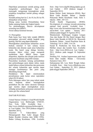 Diperlukan pemantauan setelah pulang untuk
mengetahui
perkembangan
bayi
dan
mencegah/ mengurangi kemungkinan untuk
terjadinya komplikasi setelah pulang sebagai
berikut:
Sesudah pulang hari ke-2, ke-10, ke-20, ke-30,
dilanjutkan setiap bulan.
Hitung umur, koreksi Pertumbuhan; berat
badan, panjang badan dan lingkar kepala.
Tes perkembangan, Denver development
screening test (DDST)
Awasi adanya kelainan bawaan.

from : http://www.digilib.litbang.depkes.go.id.
Last Update : 2010 [diakses tanggal 2
September 2011].
Ikatan Dokter Anak Indonesia (IDAI). Bayi
Berat Lahir Rendah. Dalam : Standar
Pelayanan Medis Kesehatan Anak. Edisi I.
Jakarta : 2004 ; 307-313.
World
Health
Organization
(WHO).
Development of a strategy towards promoting
optimal fetal growth. Avaliable from :
http://www.who.int/nutrition/topics/feto_mater
nal/en.html. Last update : January 2011
[diakses pada tanggal 10 Agustus 2011].
Mutalazimah. Hunbungan Lingkar Lengan
Atas dan Kadar Hb Ibu Hamil dengan Bayi
Berat Lahir Rendah di RSUD Dr. Moewardi
Surakarta. Dalam : Jurnal Penelitian Sains &
Teknologi. Vol. 6. 2005; 114-126.
Suradi R. Pemberian Air Susu Ibu (ASI)
Melihat situasi dan kondisi bayi. Avaliable
from : http://www.IDAI.or.id. Last Update :
2011. [diakses pada tanggal 10 September
2011].
Sitohang NA. Asuhan keperawatan pada bayi
berat lahir rendah. Medan : Universitas
Sumatera Utara. 2011
Subramanian KS. Low Birth Weight Infant.
Avaliable from : http://www.eMedicine.com.
Last Update : September 25, 2011. [diakses
pada tanggal September 20011].

11. Pencegahan
Pada kasus bayi berat lahir rendah (BBLR)
pencegahan/ preventif adalah langkah yang
penting. Hal-hal yang dapat dilakukan:
Meningkatkan pemeriksaan kehamilan secara
berkala minimal 4 kali selama kurun
kehamilan dan dimulai sejak umur kehamilan
muda. Ibu hamil yang diduga berisiko,
terutama faktor risiko yang mengarah
melahirkan bayi BBLR harus cepat
dilaporkan, dipantau dan dirujuk pada institusi
pelayanan kesehatan yang lebih mampu.
Penyuluhan kesehatan tentang pertumbuhan
dan perkembangan janin dalam rahim, tanda
tanda bahaya selama kehamilan dan perawatan
diri selama kehamilan agar mereka dapat
menjaga kesehatannya dan janin yang
dikandung dengan baik.
Hendaknya
ibu
dapat
merencanakan
persalinannya pada kurun umur reproduksi
sehat (20-34 tahun)
Perlu dukungan sektor lain yang terkait untuk
turut
berperan
dalam
meningkatkan
pendidikan ibu dan status ekonomi keluarga
agar mereka dapat meningkatkan akses
terhadap pemanfaatan pelayanan antenatal dan
status gizi ibu selama hamil
DAFTAR PUSTAKA
United Nations Children’s Fund/World Health
Organization. Low Birthweight. UNICEF,
New York, 2004. Avaliable from :
http://www.childinfo.org/areas/birthweight.ht
m. Last Update : Nov 2010 [diakses tanggal 2
Sptember 2011].
Setyowati
T.
Faktor-faktor
yang
Mempengaruhi Bayi Lahir dengan Berat
Badan Rendah (Analisa data SDKI 1994).
Badan Litbang Kesehatan, 1996. Avaliable
3

 