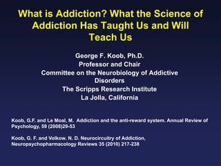 What is Addiction? What the Science of
Addiction Has Taught Us and Will
Teach Us
George F. Koob, Ph.D.
Professor and Chair
Committee on the Neurobiology of Addictive
Disorders
The Scripps Research Institute
La Jolla, California

Koob, G.F. and Le Moal, M. Addiction and the anti-reward system. Annual Review of
Psychology, 59 (2008)29-53
Koob, G. F. and Volkow. N. D. Neurocircuitry of Addiction,
Neuropsychopharmacology Reviews 35 (2010) 217-238

 