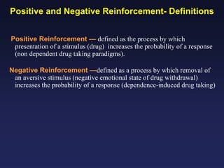 Positive and Negative Reinforcement- Definitions
Positive Reinforcement — defined as the process by which
presentation of a stimulus (drug) increases the probability of a response
(non dependent drug taking paradigms).
Negative Reinforcement —defined as a process by which removal of
an aversive stimulus (negative emotional state of drug withdrawal)
increases the probability of a response (dependence-induced drug taking)

 