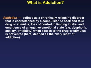 What is Addiction?

Addiction — defined as a chronically relapsing disorder
that is characterized by a compulsion to seek and take
drug or stimulus, loss of control in limiting intake, and
emergence of a negative emotional state (e.g. dysphoria,
anxiety, irritability) when access to the drug or stimulus
is prevented (here, defined as the “dark side” of
addiction)

 