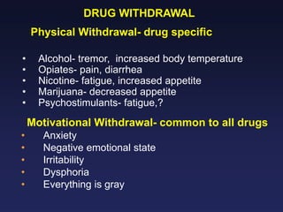 DRUG WITHDRAWAL
Physical Withdrawal- drug specific
•
•
•
•
•

Alcohol- tremor, increased body temperature
Opiates- pain, diarrhea
Nicotine- fatigue, increased appetite
Marijuana- decreased appetite
Psychostimulants- fatigue,?

Motivational Withdrawal- common to all drugs
•
•
•
•
•

Anxiety
Negative emotional state
Irritability
Dysphoria
Everything is gray

 