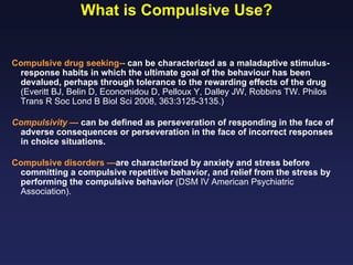 What is Compulsive Use?

Compulsive drug seeking-- can be characterized as a maladaptive stimulusresponse habits in which the ultimate goal of the behaviour has been
devalued, perhaps through tolerance to the rewarding effects of the drug
(Everitt BJ, Belin D, Economidou D, Pelloux Y, Dalley JW, Robbins TW. Philos
Trans R Soc Lond B Biol Sci 2008, 363:3125-3135.)
Compulsivity — can be defined as perseveration of responding in the face of
adverse consequences or perseveration in the face of incorrect responses
in choice situations.
Compulsive disorders —are characterized by anxiety and stress before
committing a compulsive repetitive behavior, and relief from the stress by
performing the compulsive behavior (DSM IV American Psychiatric
Association).

 
