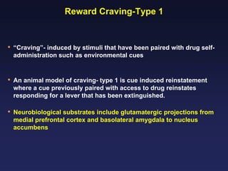Reward Craving-Type 1

•

“Craving”- induced by stimuli that have been paired with drug selfadministration such as environmental cues

•

An animal model of craving- type 1 is cue induced reinstatement
where a cue previously paired with access to drug reinstates
responding for a lever that has been extinguished.

•

Neurobiological substrates include glutamatergic projections from
medial prefrontal cortex and basolateral amygdala to nucleus
accumbens

 