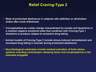 Relief Craving-Type 2

•

State of protracted abstinence in subjects with addiction or alcoholism
weeks after acute withdrawal.

•

Conceptualized as a state change characterized by anxiety and dysphoria or
a residual negative emotional state that combines with Craving-Type 1
situations to produce relapse to excessive drug taking

•

Animal models of Craving-Type 2 include stress-induced reinstatement and
increased drug taking in animals during protracted abstinence

•

Neurobiological substrates include residual activation of brain stress
systems including corticotropin releasing factor and norepinephrine in the
extended amygdala

 