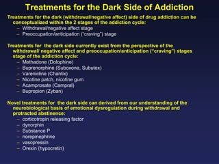 Treatments for the Dark Side of Addiction
Treatments for the dark (withdrawal/negative affect) side of drug addiction can be
conceptualized within the 2 stages of the addiction cycle:
– Withdrawal/negative affect stage
– Preoccupation/anticipation (“craving”) stage
Treatments for the dark side currently exist from the perspective of the
withdrawal/ negative affect and preoccupation/anticipation (“craving”) stages
stage of the addiction cycle:
– Methadone (Dolophine)
– Buprenorphine (Suboxone, Subutex)
– Varenicline (Chantix)
– Nicotine patch, nicotine gum
– Acamprosate (Campral)
– Bupropion (Zyban)
Novel treatments for the dark side can derived from our understanding of the
neurobiological basis of emotional dysregulation during withdrawal and
protracted abstinence:
– corticotropin releasing factor
– dynorphin
– Substance P
– norepinephrine
– vasopressin
– Orexin (hypocretin)

 