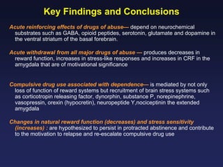 Key Findings and Conclusions
Acute reinforcing effects of drugs of abuse— depend on neurochemical
substrates such as GABA, opioid peptides, serotonin, glutamate and dopamine in
the ventral striatum of the basal forebrain.
Acute withdrawal from all major drugs of abuse — produces decreases in
reward function, increases in stress-like responses and increases in CRF in the
amygdala that are of motivational significance
Compulsive drug use associated with dependence— is mediated by not only
loss of function of reward systems but recruitment of brain stress systems such
as corticotropin releasing factor, dynorphin, substance P, norepinephrine,
vasopressin, orexin (hypocretin), neuropeptide Y,nociceptinin the extended
amygdala
Changes in natural reward function (decreases) and stress sensitivity
(increases) : are hypothesized to persist in protracted abstinence and contribute
to the motivation to relapse and re-escalate compulsive drug use

 