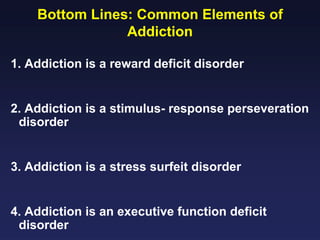 Bottom Lines: Common Elements of
Addiction
1. Addiction is a reward deficit disorder
2. Addiction is a stimulus- response perseveration
disorder
3. Addiction is a stress surfeit disorder
4. Addiction is an executive function deficit
disorder

 