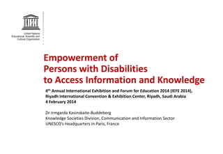 Empowerment of
Persons with Disabilities
to Access Information and Knowledge
4th Annual International Exhibition and Forum for Education 2014 (IEFE 2014),
Riyadh International Convention & Exhibition Center, Riyadh, Saudi Arabia
4 February 2014
Dr Irmgarda Kasinskaite-Buddeberg
Knowledge Societies Division, Communication and Information Sector
UNESCO’s Headquarters in Paris, France

 