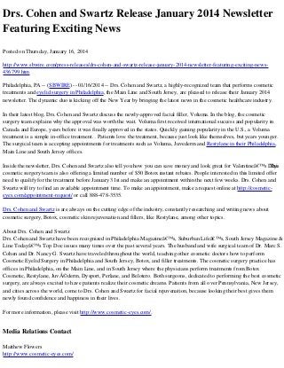 Drs. Cohen and Swartz Release January 2014 Newsletter
Featuring Exciting News
Posted on Thursday, January 16, 2014
http://www.sbwire.com/press-releases/drs-cohen-and-swartz-release-january-2014-newsletter-featuring-exciting-news436799.htm
Philadelphia, PA -- (SBWIRE) -- 01/16/2014 -- Drs. Cohen and Swartz, a highly-recognized team that performs cosmetic
treatments and eyelid surgery in Philadelphia, the Main Line and South Jersey, are pleased to release their January 2014
newsletter. The dynamic duo is kicking off the New Year by bringing the latest news in the cosmetic healthcare industry.
In their latest blog, Drs. Cohen and Swartz discuss the newly-approved facial filler, Voluma. In the blog, the cosmetic
surgery team explains why the approval was worth the wait. Voluma first received international success and popularity in
Canada and Europe, years before it was finally approved in the states. Quickly gaining popularity in the U.S., a Voluma
treatment is a simple in-office treatment. . Patients love the treatment, because just look like themselves, but years younger.
The surgical team is accepting appointments for treatments such as Voluma, Juvederm and Restylane in their Philadelphia,
Main Line and South Jersey offices.
Inside the newsletter, Drs. Cohen and Swartz also tell you how you can save money and look great for Valentineâ€™s Day.
This
cosmetic surgery team is also offering a limited number of $50 Botox instant rebates. People interested in this limited offer
need to qualify for the treatment before January 31st and make an appointment within the next few weeks. Drs. Cohen and
Swartz will try to find an available appointment time. To make an appointment, make a request online at http://cosmeticeyes.com/appointment-request/ or call 888-478-3535.
Drs. Cohen and Swartz is are always on the cutting edge of the industry, constantly researching and writing news about
cosmetic surgery, Botox, cosmetic skin rejuvenation and fillers, like Restylane, among other topics.
About Drs. Cohen and Swartz
Drs. Cohen and Swartz have been recognized in Philadelphia Magazineâ€™s, Suburban Lifeâ€™s, South Jersey Magazine &
Line Todayâ€™s Top Doc issues many times over the past several years. The husband and wife surgical team of Dr. Marc S.
Cohen and Dr. Nancy G. Swartz have traveled throughout the world, teaching other cosmetic doctors how to perform
Cosmetic Eyelid Surgery in Philadelphia and South Jersey, Botox, and filler treatments. The cosmetic surgery practice has
offices in Philadelphia, on the Main Line, and in South Jersey where the physicians perform treatments from Botox
Cosmetic, Restylane, JuvÃ©derm, Dysport, Perlane, and Belotero. Both surgeons, dedicated to performing the best cosmetic
surgery, are always excited to have patients realize their cosmetic dreams. Patients from all over Pennsylvania, New Jersey,
and cities across the world, come to Drs. Cohen and Swartz for facial rejuvenation, because looking their best gives them
newly found confidence and happiness in their lives.
For more information, please visit http://www.cosmetic-eyes.com/.

Media Relations Contact
Matthew Flowers
http://www.cosmetic-eyes.com/

 