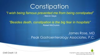 Constipation
“I wish being famous prevented me from being constipated”
- Marvin Gaye

“Besides death, constipation is the big fear in hospitals”
-

Robert McCrumm

-

James Rose, MD
Peak Gastroenterology Associates, P.C.

CME Credit: 1.0

S

Copyright (c) 2014 James E. Rose, MD | Peak
Gastroenterology Associates, PC

 