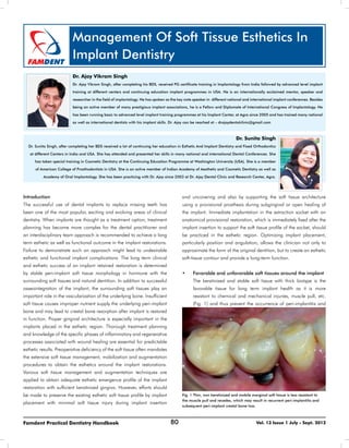 80Famdent Practical Dentistry Handbook Vol. 13 Issue 1 July - Sept. 2012
Management Of Soft Tissue Esthetics In
Implant Dentistry
Dr. Ajay Vikram Singh
Dr. Ajay Vikram Singh, after completing his BDS, received PG certificate training in Implantology from India followed by advanced level implant
training at different centers and continuing education implant programmes in USA. He is an internationally acclaimed mentor, speaker and
researcher in the field of implantology. He has spoken as the key note speaker in different national and international implant conferences. Besides
being an active member of many prestigious implant associations, he is a Fellow and Diplomate of International Congress of Implantology. He
has been running basic to advanced level implant training programmes at his Implant Center, at Agra since 2005 and has trained many national
as well as international dentists with his implant skills. Dr. Ajay can be reached at – drajaydentalclinic@gmail.com
Dr. Sunita Singh
Dr. Sunita Singh, after completing her BDS received a lot of continuing her education in Esthetic And Implant Dentistry and Fixed Orthodontics
at different Centers in India and USA. She has attended and presented her skills in many national and international Dental Conferences. She
has taken special training in Cosmetic Dentistry at the Continuing Education Programme at Washington University (USA). She is a member
of American College of Prosthodontists in USA. She is an active member of Indian Academy of Aesthetic and Cosmetic Dentistry as well as
Academy of Oral Implantology. She has been practicing with Dr. Ajay since 2003 at Dr. Ajay Dental Clinic and Research Center, Agra.
Introduction
The successful use of dental implants to replace missing teeth has
been one of the most popular, exciting and evolving areas of clinical
dentistry. When implants are thought as a treatment option, treatment
planning has become more complex for the dental practitioner and
an interdisciplinary team approach is recommended to achieve a long
term esthetic as well as functional outcome in the implant restorations.
Failure to demonstrate such an approach might lead to undesirable
esthetic and functional implant complications. The long term clinical
and esthetic success of an implant retained restoration is determined
by stable peri-implant soft tissue morphology in hormone with the
surrounding soft tissues and natural dentition. In addition to successful
osseointegration of the implant, the surrounding soft tissues play an
important role in the vascularization of the underlying bone. Insufficient
soft tissue causes improper nutrient supply the underlying peri-implant
bone and may lead to crestal bone resorption after implant is restored
in function. Proper gingival architecture is especially important in the
implants placed in the esthetic region. Thorough treatment planning
and knowledge of the specific phases of inflammatory and regenerative
processes associated with wound healing are essential for predictable
esthetic results. Preoperative deficiency of the soft tissue often mandates
the extensive soft tissue management, mobilization and augmentation
procedures to obtain the esthetics around the implant restorations.
Various soft tissue management and augmentation techniques are
applied to obtain adequate esthetic emergence profile of the implant
restoration with sufficient keratinized gingiva. However, efforts should
be made to preserve the existing esthetic soft tissue profile by implant
placement with minimal soft tissue injury during implant insertion
and uncovering and also by supporting the soft tissue architecture
using a provisional prosthesis during subgingival or open healing of
the implant. Immediate implantation in the extraction socket with an
anatomical provisional restoration, which is immediately fixed after the
implant insertion to support the soft tissue profile of the socket, should
be practiced in the esthetic region. Optimizing implant placement,
particularly position and angulation, allows the clinician not only to
approximate the form of the original dentition, but to create an esthetic
soft-tissue contour and provide a long-term function.
•	 Favorable and unfavorable soft tissues around the implant
	 The keratinized and stable soft tissue with thick biotype is the
	 favorable tissue for long term implant health as it is more
	 resistant to chemical and mechanical injuries, muscle pull, etc.
	 (Fig. 1) and thus prevent the occurrence of peri-implantitis and
Fig. 1 Thin, non keratinized and mobile marginal soft tissue is less resistant to
the muscle pull and recedes, which may result in recurrent peri-implantitis and
subsequent peri-implant crestal bone loss.
 