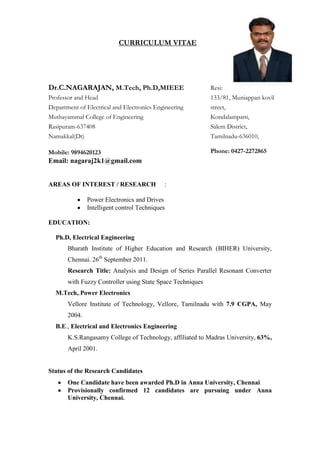 CURRICULUM VITAE
Dr.C.NAGARAJAN, M.Tech, Ph.D,MIEEE
Professor and Head
Department of Electrical and Electronics Engineering
Muthayammal College of Engineering
Rasipuram-637408
Namakkal(Dt)
Mobile: 9894620123
Email: nagaraj2k1@gmail.com
Resi:
133/81, Muniappan kovil
street,
Kondalampatti,
Salem District,
Tamilnadu-636010,
Phone: 0427-2272865
AREAS OF INTEREST / RESEARCH :
Power Electronics and Drives
Intelligent control Techniques
EDUCATION:
Ph.D, Electrical Engineering
Bharath Institute of Higher Education and Research (BIHER) University,
Chennai. 26th
September 2011.
Research Title: Analysis and Design of Series Parallel Resonant Converter
with Fuzzy Controller using State Space Techniques
M.Tech,.Power Electronics
Vellore Institute of Technology, Vellore, Tamilnadu with 7.9 CGPA, May
2004.
B.E., Electrical and Electronics Engineering
K.S.Rangasamy College of Technology, affiliated to Madras University, 63%,
April 2001.
Status of the Research Candidates
One Candidate have been awarded Ph.D in Anna University, Chennai
Provisionally confirmed 12 candidates are pursuing under Anna
University, Chennai.
 