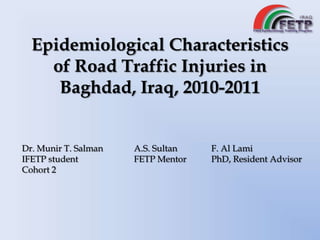 Epidemiological Characteristics
of Road Traffic Injuries in
Baghdad, Iraq, 2010-2011
Dr. Munir T. Salman
IFETP student
Cohort 2
A.S. Sultan
FETP Mentor
F. Al Lami
PhD, Resident Advisor
 