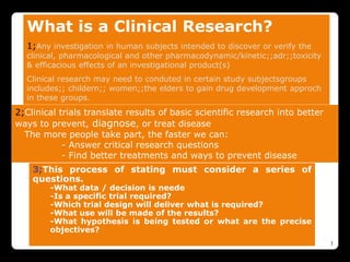 What is a Clinical Research?
1;Any investigation in human subjects intended to discover or verify the
clinical, pharmacological and other pharmacodynamic/kinetic;;adr;;toxicity
& efficacious effects of an investigational product(s)
Clinical research may need to conduted in certain study subjectsgroups
includes;; childern;; women;;the elders to gain drug development approch
in these groups.
1
2;Clinical trials translate results of basic scientific research into better
ways to prevent, diagnose, or treat disease
The more people take part, the faster we can:
- Answer critical research questions
- Find better treatments and ways to prevent disease
3;This process of stating must consider a series of
questions.
-What data / decision is neede
-Is a specific trial required?
-Which trial design will deliver what is required?
-What use will be made of the results?
-What hypothesis is being tested or what are the precise
objectives?
 