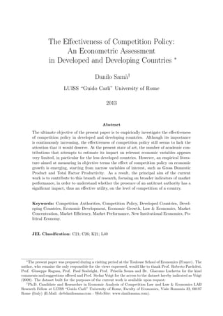 The Eﬀectiveness of Competition Policy:
An Econometric Assessment
in Developed and Developing Countries ∗
Danilo Sam`a†
LUISS “Guido Carli” University of Rome
2013
Abstract
The ultimate objective of the present paper is to empirically investigate the eﬀectiveness
of competition policy in developed and developing countries. Although its importance
is continuously increasing, the eﬀectiveness of competition policy still seems to lack the
attention that it would deserve. At the present state of art, the number of academic con-
tributions that attempts to estimate its impact on relevant economic variables appears
very limited, in particular for the less developed countries. However, an empirical litera-
ture aimed at measuring in objective terms the eﬀect of competition policy on economic
growth is emerging, starting from narrow variables of interest, such as Gross Domestic
Product and Total Factor Productivity. As a result, the principal aim of the current
work is to contribute to this branch of research, focusing on broader indicators of market
performance, in order to understand whether the presence of an antitrust authority has a
signiﬁcant impact, thus an eﬀective utility, on the level of competition of a country.
Keywords: Competition Authorities, Competition Policy, Developed Countries, Devel-
oping Countries, Economic Development, Economic Growth, Law & Economics, Market
Concentration, Market Eﬃciency, Market Performance, New Institutional Economics, Po-
litical Economy.
JEL Classiﬁcation: C21; C26; K21; L40
∗
The present paper was prepared during a visiting period at the Toulouse School of Economics (France). The
author, who remains the only responsible for the views expressed, would like to thank Prof. Roberto Pardolesi,
Prof. Giuseppe Ragusa, Prof. Paul Seabright, Prof. Priscila Souza and Dr. Giacomo Luchetta for the kind
comments and suggestions oﬀered and Prof. Stefan Voigt for the access to the dataset hereby indicated as Voigt
(2009). The dataset built for the purposes of the current work is available upon request.
†
Ph.D. Candidate and Researcher in Economic Analysis of Competition Law and Law & Economics LAB
Research Fellow at LUISS “Guido Carli” University of Rome, Faculty of Economics, Viale Romania 32, 00197
Rome (Italy) (E-Mail: ds@danilosama.com - Web-Site: www.danilosama.com).
 